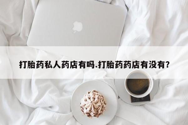 流产药微信打胎药私人药店有吗.打胎药药店有没有？