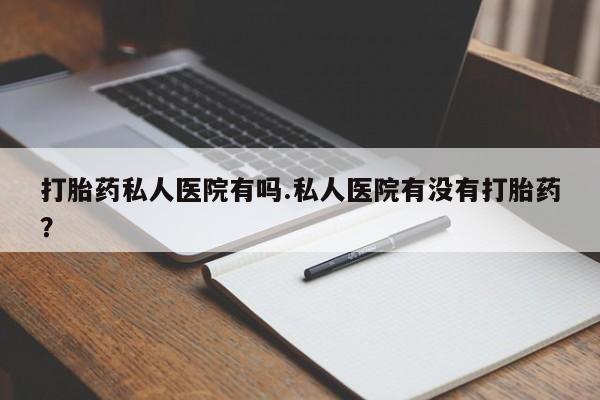 流产药微信打胎药私人医院有吗.私人医院有没有打胎药？