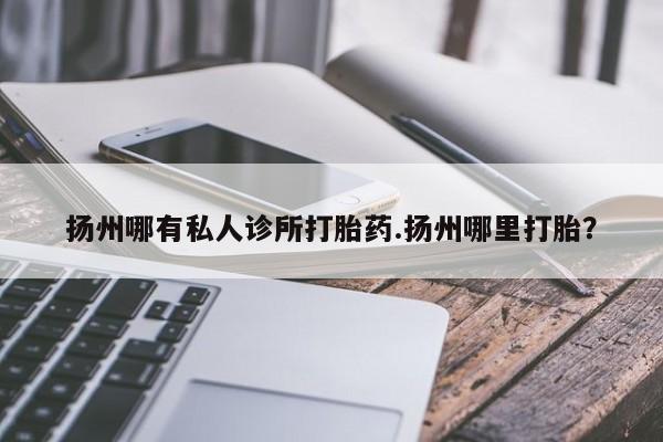 流产药微信扬州哪有私人诊所打胎药.扬州哪里打胎？