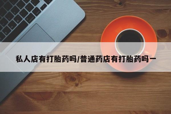 流产药微信私人店有打胎药吗/普通药店有打胎药吗一