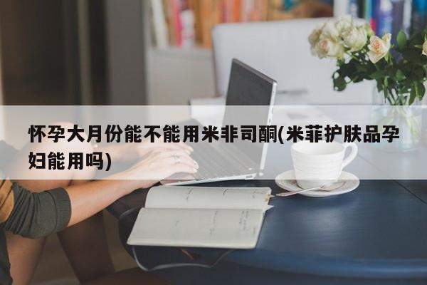 流产药微信怀孕大月份能不能用米非司酮(米菲护肤品孕妇能用吗)