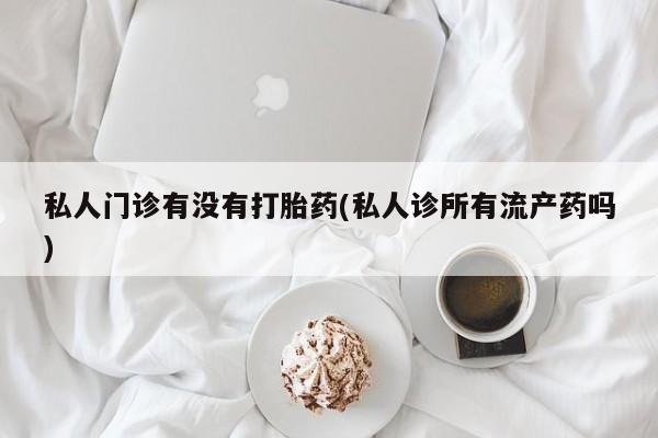 流产药微信私人门诊有没有打胎药(私人诊所有流产药吗)