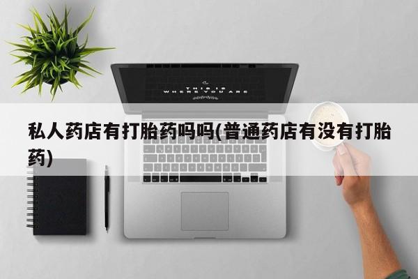 流产药微信私人药店有打胎药吗吗(普通药店有没有打胎药)