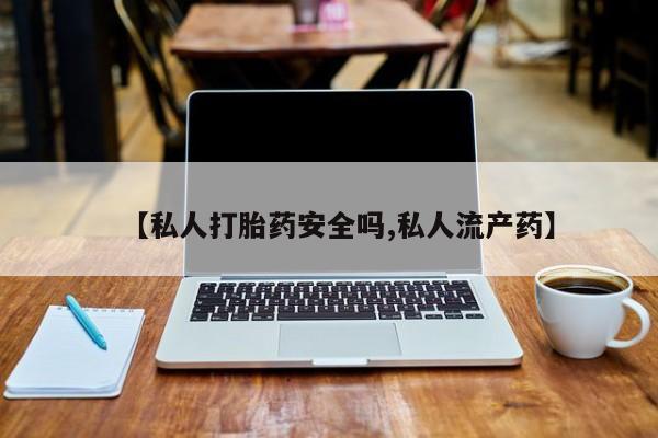 流产药微信【私人打胎药安全吗,私人流产药】