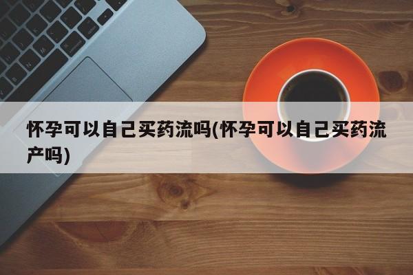 流产药微信怀孕可以自己买药流吗(怀孕可以自己买药流产吗)