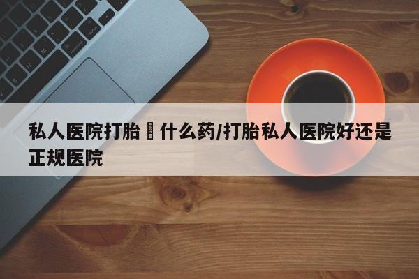 流产药微信私人医院打胎給什么药/打胎私人医院好还是正规医院