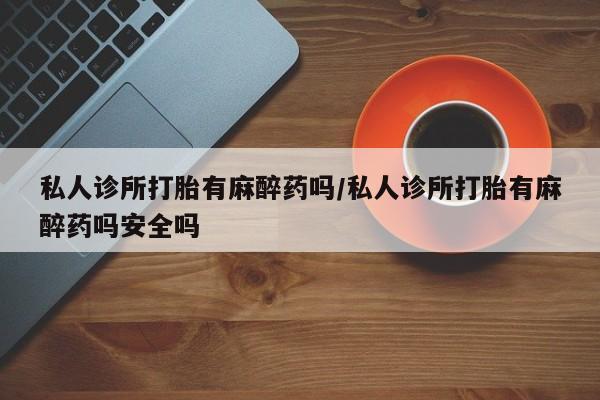 流产药微信私人诊所打胎有麻醉药吗/私人诊所打胎有麻醉药吗安全吗