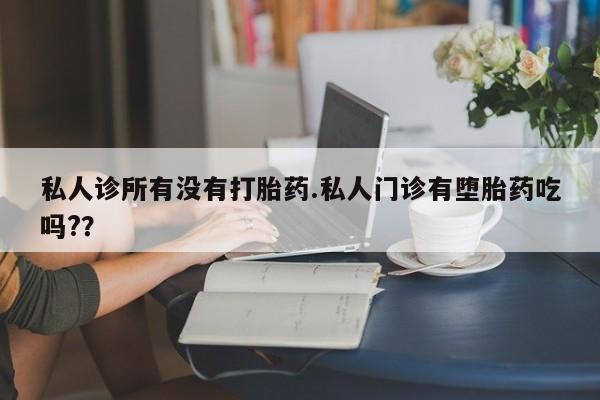 流产药微信私人诊所有没有打胎药.私人门诊有堕胎药吃吗?？